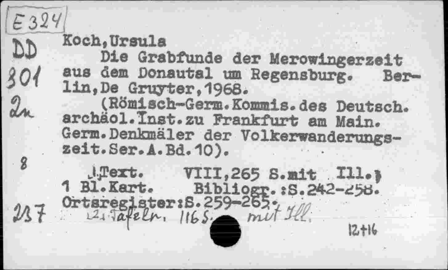 ﻿ЕЗІЧ\
-К К Koch, Ursula
Die Grabfunde der Merowingerzeit aue ^em Donautal um Regensburg» Ber-lin,De Gruyter,1968.
2* (Römisch-Germ.Kommis.des Deutsch. archäol.Tnst.zu Frankfurt am Main. Germ.Denkmäler der Volkerwanderungszeit. Ser. A.Bd. 10).
2 JJText.	VIII,265 S.mit Ill.>
1 Bl.Kart. Bibliogr.:S.242-258. лл_. Ortsregiateriß. 259-265•,